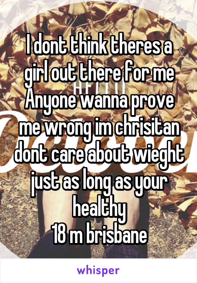 I dont think theres a girl out there for me
Anyone wanna prove me wrong im chrisitan dont care about wieght just as long as your healthy
18 m brisbane