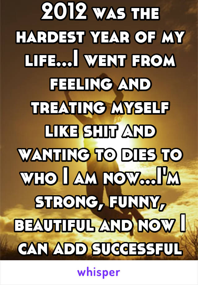 2012 was the hardest year of my life...I went from feeling and treating myself like shit and wanting to dies to who I am now...I'm strong, funny, beautiful and now I can add successful to mylist!!....