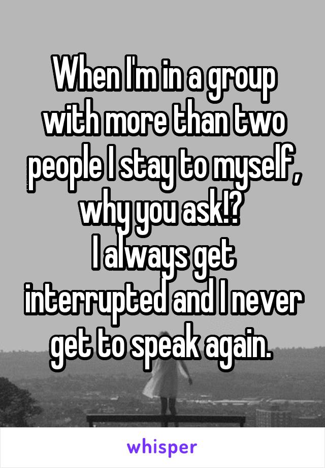 When I'm in a group with more than two people I stay to myself, why you ask!? 
I always get interrupted and I never get to speak again. 
