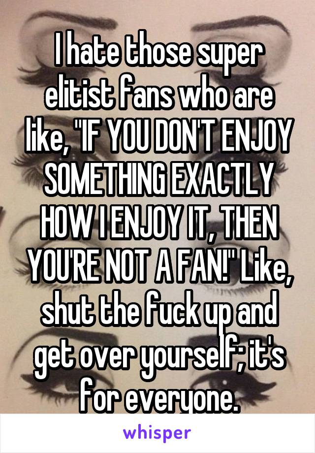 I hate those super elitist fans who are like, "IF YOU DON'T ENJOY SOMETHING EXACTLY HOW I ENJOY IT, THEN YOU'RE NOT A FAN!" Like, shut the fuck up and get over yourself; it's for everyone.