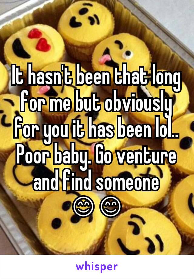 It hasn't been that long for me but obviously for you it has been lol.. Poor baby. Go venture and find someone 😊😊