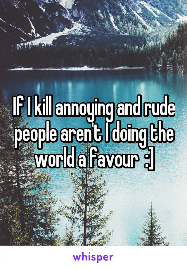 If I kill annoying and rude people aren't I doing the world a favour  :]