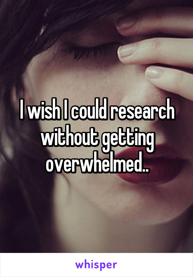 I wish I could research without getting overwhelmed..