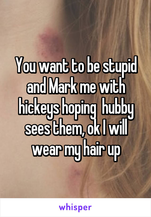 You want to be stupid and Mark me with hickeys hoping  hubby sees them, ok I will wear my hair up