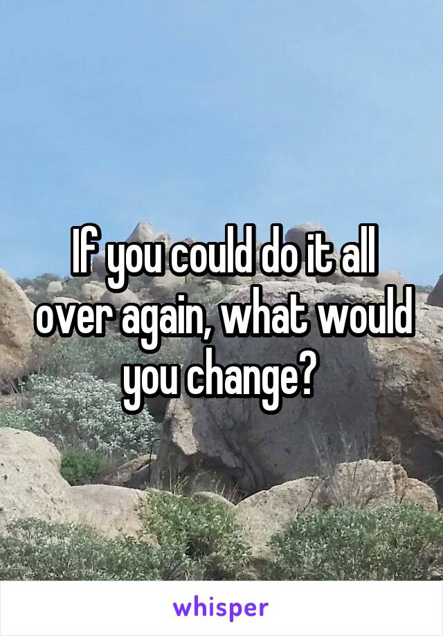 If you could do it all over again, what would you change? 