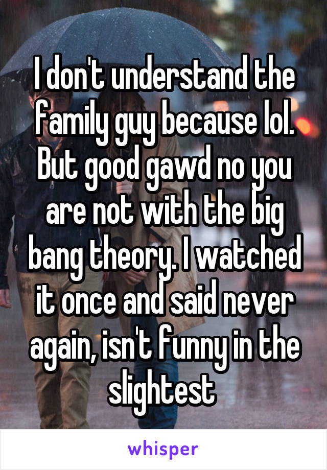 I don't understand the family guy because lol. But good gawd no you are not with the big bang theory. I watched it once and said never again, isn't funny in the slightest 