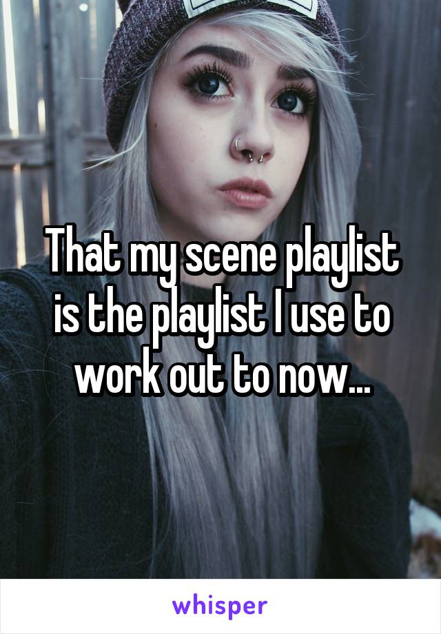 That my scene playlist is the playlist I use to work out to now...