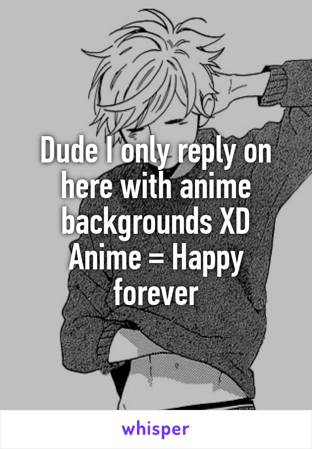 Dude I only reply on
here with anime backgrounds XD
Anime = Happy forever