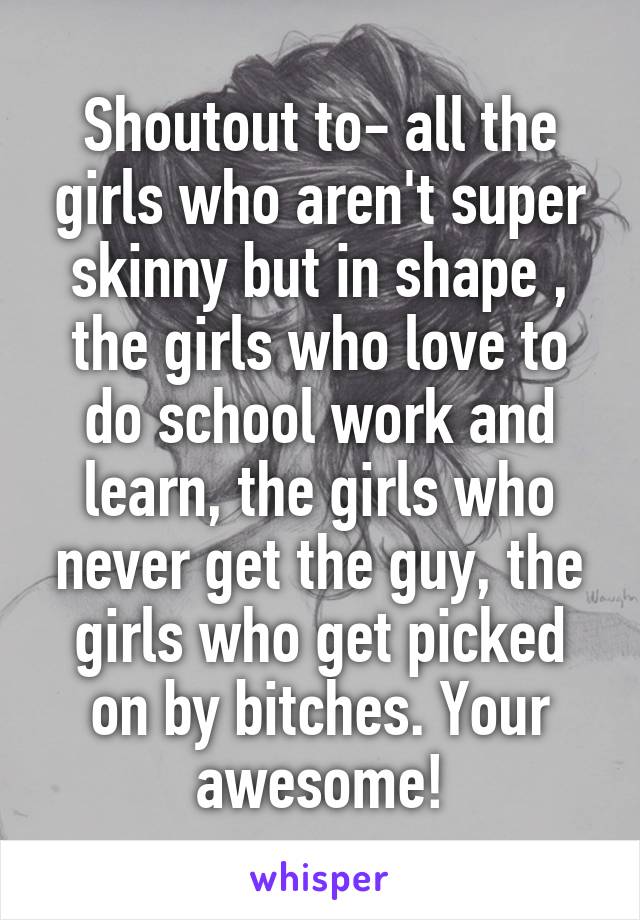 Shoutout to- all the girls who aren't super skinny but in shape , the girls who love to do school work and learn, the girls who never get the guy, the girls who get picked on by bitches. Your awesome!