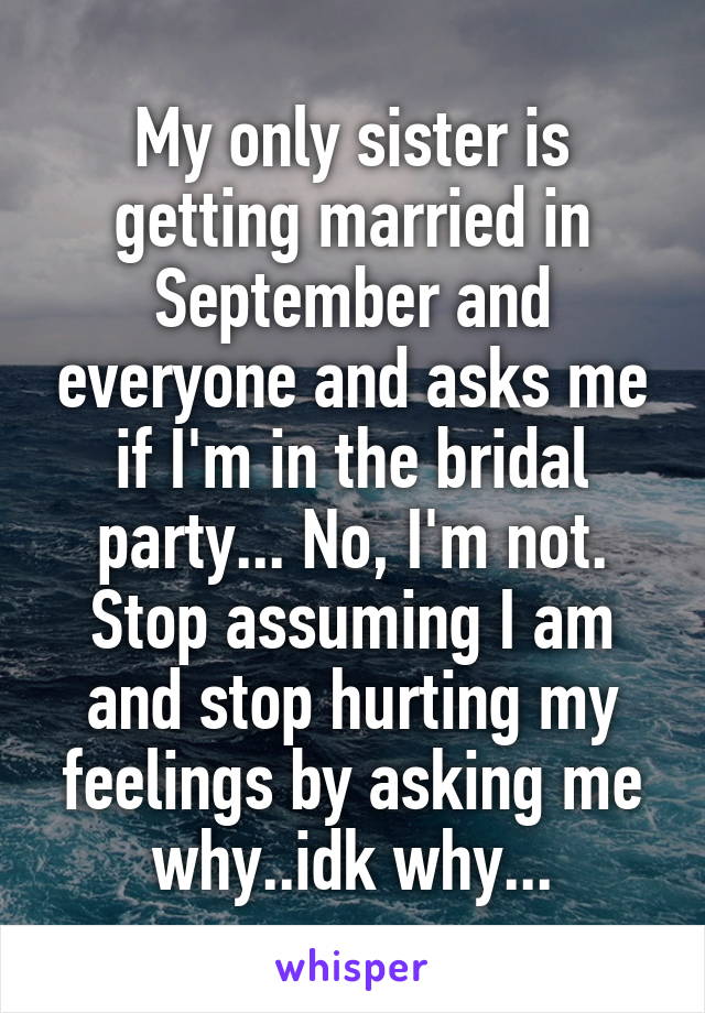 My only sister is getting married in September and everyone and asks me if I'm in the bridal party... No, I'm not. Stop assuming I am and stop hurting my feelings by asking me why..idk why...