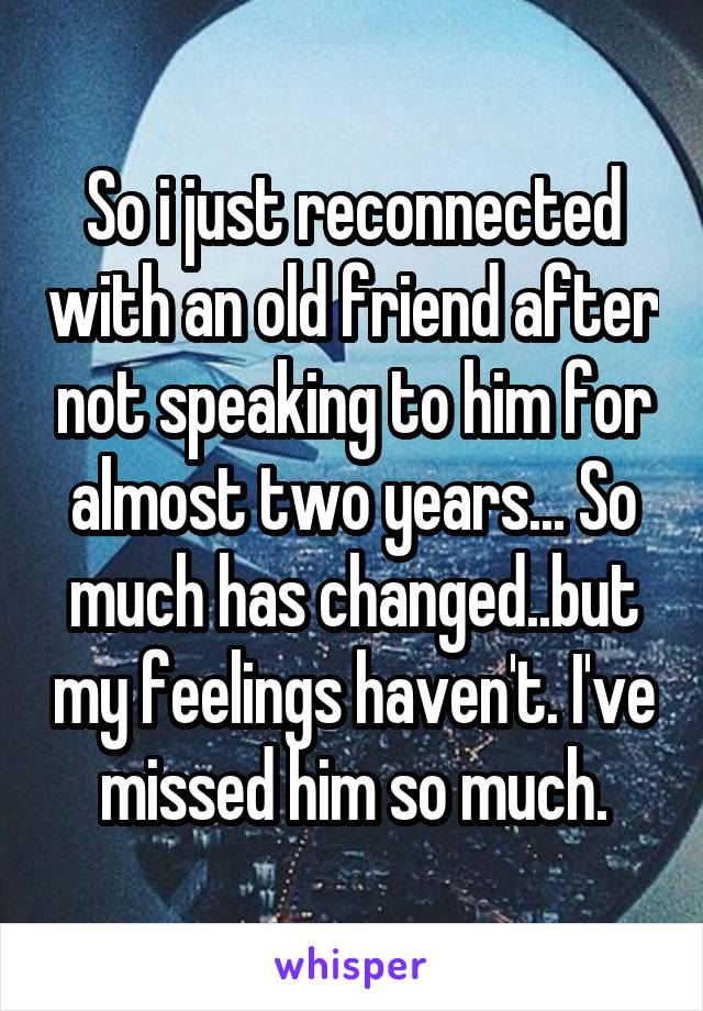 So i just reconnected with an old friend after not speaking to him for almost two years... So much has changed..but my feelings haven't. I've missed him so much.