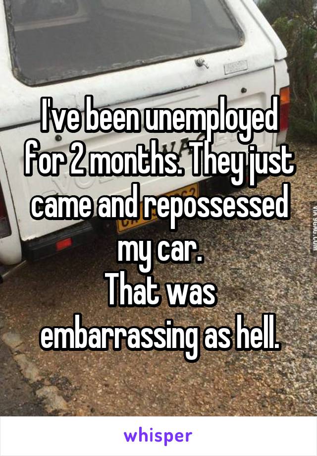 I've been unemployed for 2 months. They just came and repossessed my car.
That was embarrassing as hell.