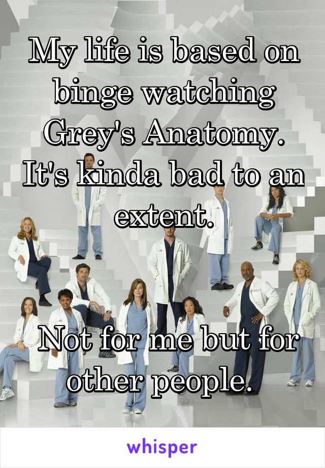 My life is based on binge watching Grey's Anatomy. It's kinda bad to an extent.


 Not for me but for other people. 
