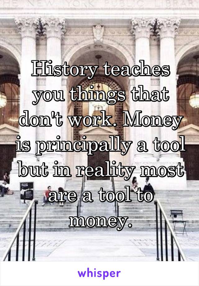 History teaches you things that don't work. Money is principally a tool but in reality most are a tool to money.