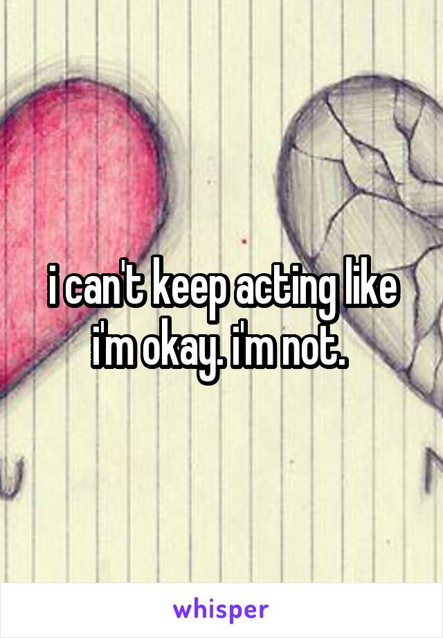 i can't keep acting like i'm okay. i'm not. 