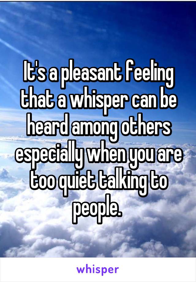 It's a pleasant feeling that a whisper can be heard among others especially when you are too quiet talking to people. 