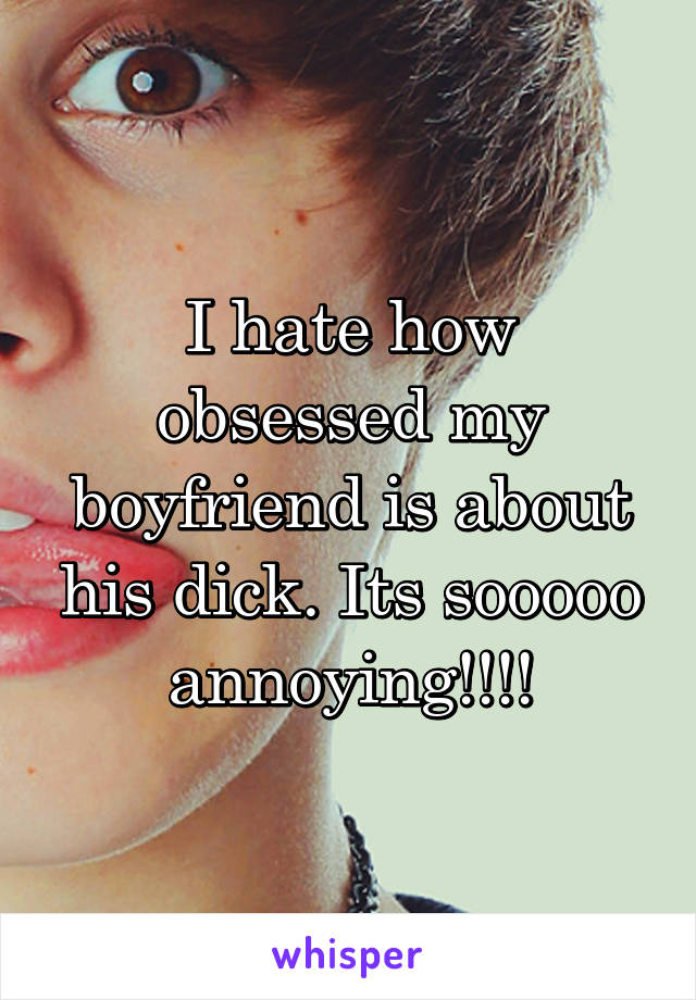 I hate how obsessed my boyfriend is about his dick. Its sooooo annoying!!!!