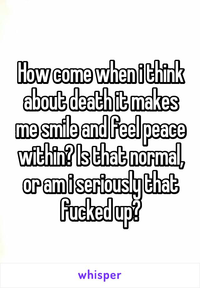 How come when i think about death it makes me smile and feel peace within? Is that normal, or am i seriously that fucked up?