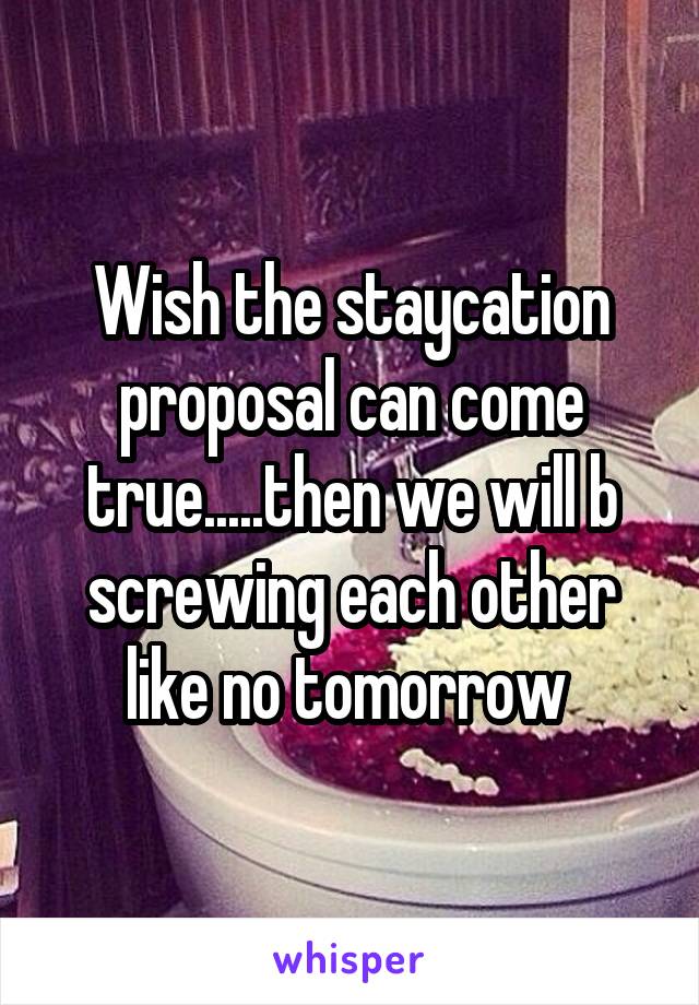 Wish the staycation proposal can come true.....then we will b screwing each other like no tomorrow 