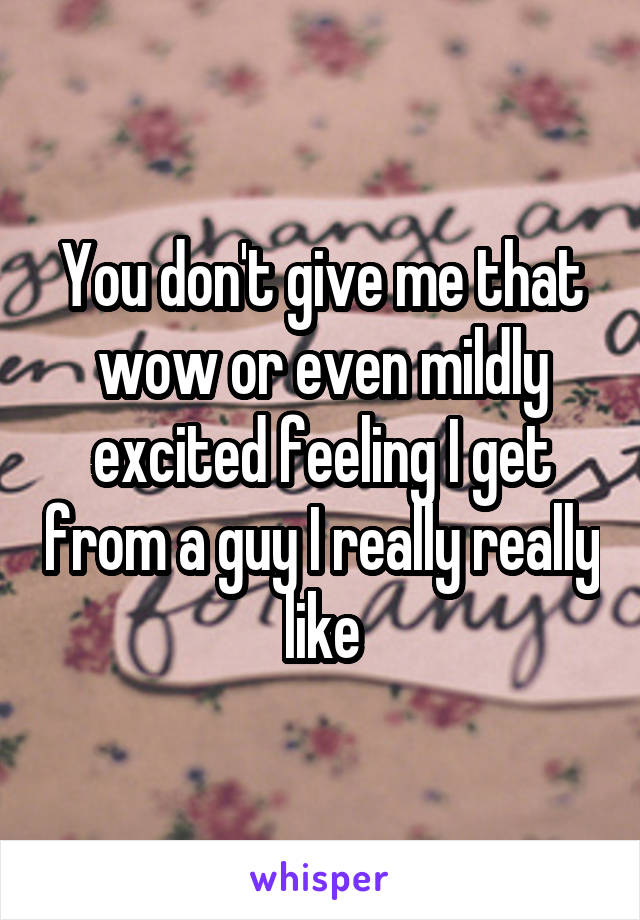 You don't give me that wow or even mildly excited feeling I get from a guy I really really like