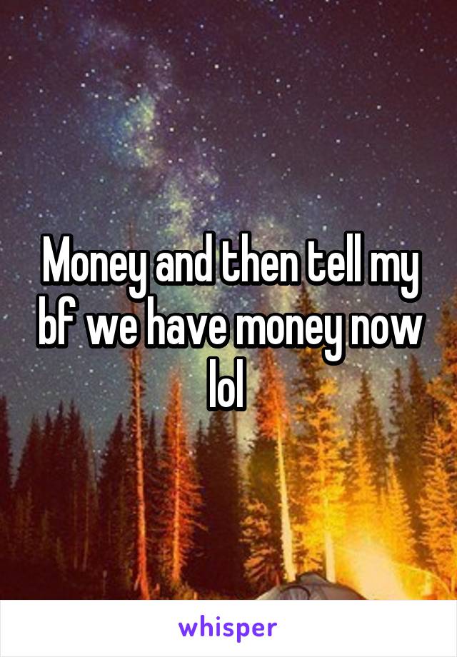 Money and then tell my bf we have money now lol 