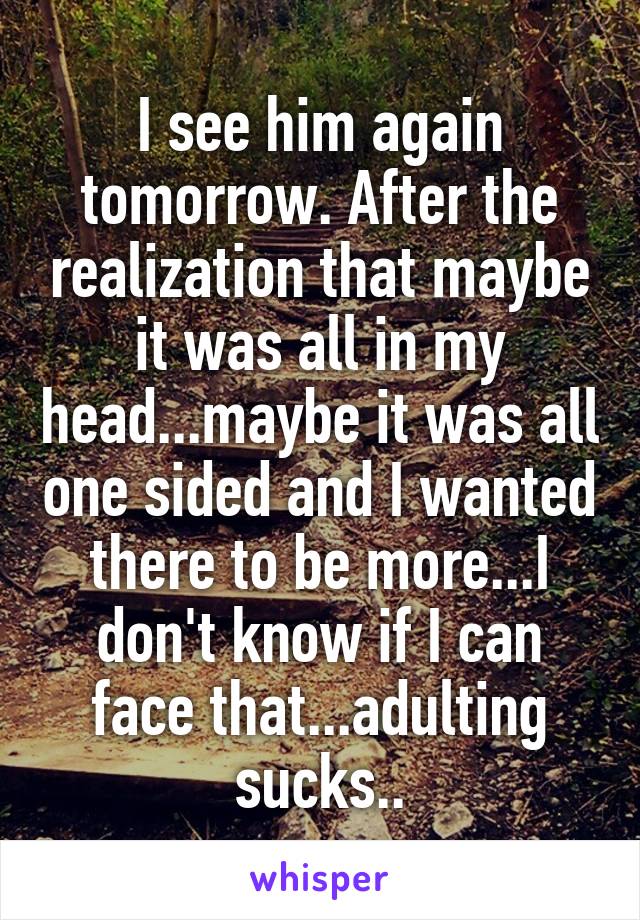 I see him again tomorrow. After the realization that maybe it was all in my head...maybe it was all one sided and I wanted there to be more...I don't know if I can face that...adulting sucks..