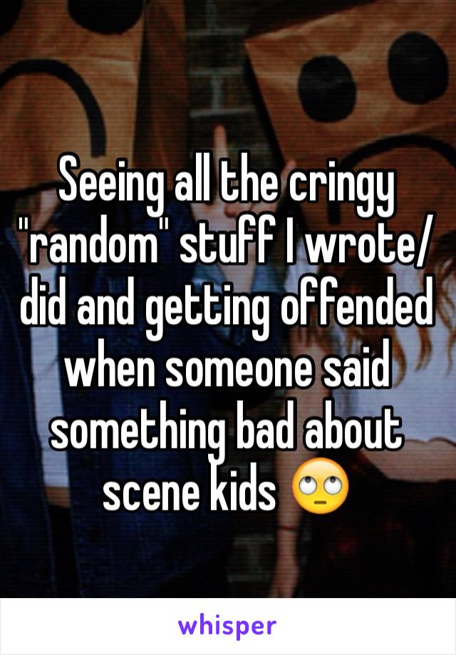 Seeing all the cringy "random" stuff I wrote/did and getting offended when someone said something bad about scene kids 🙄