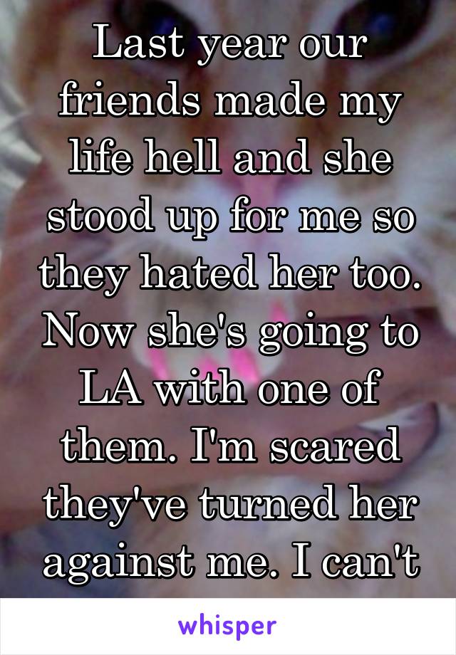 Last year our friends made my life hell and she stood up for me so they hated her too. Now she's going to LA with one of them. I'm scared they've turned her against me. I can't lose her