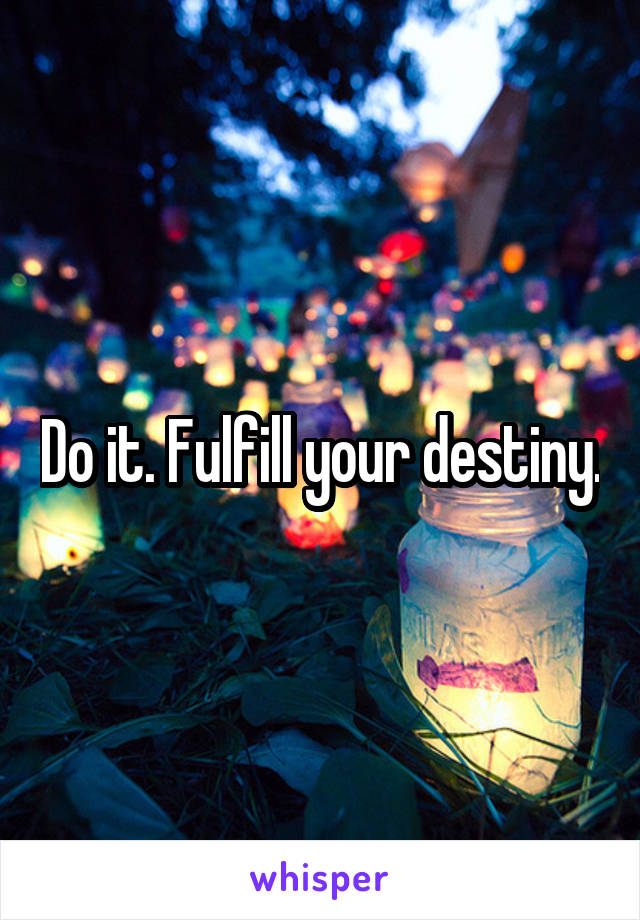 Do it. Fulfill your destiny.