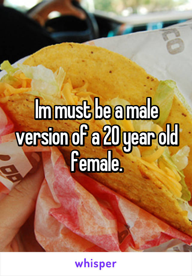 Im must be a male version of a 20 year old female.