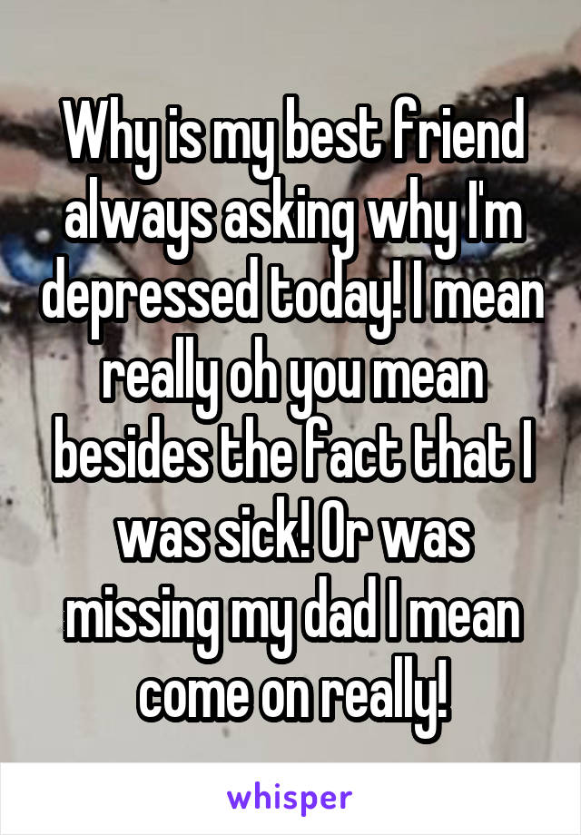 Why is my best friend always asking why I'm depressed today! I mean really oh you mean besides the fact that I was sick! Or was missing my dad I mean come on really!