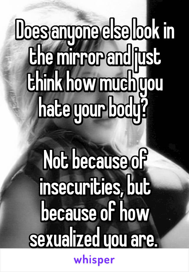 Does anyone else look in the mirror and just think how much you hate your body? 

Not because of insecurities, but because of how sexualized you are. 