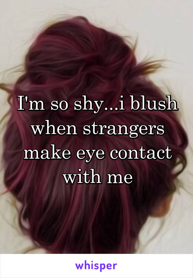 I'm so shy...i blush when strangers make eye contact with me