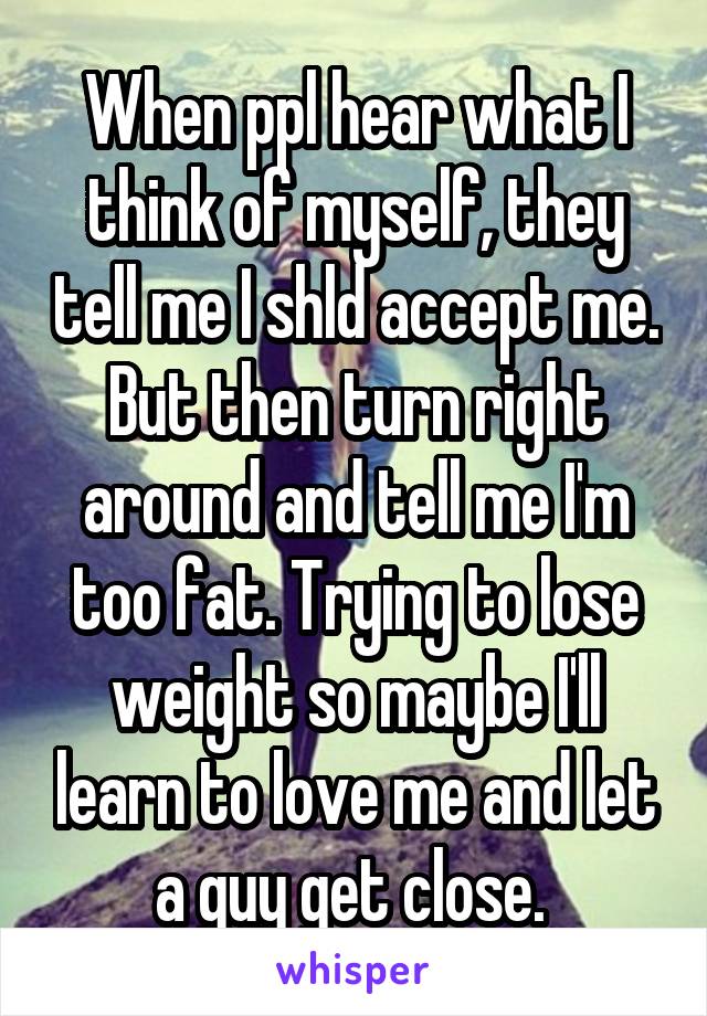 When ppl hear what I think of myself, they tell me I shld accept me. But then turn right around and tell me I'm too fat. Trying to lose weight so maybe I'll learn to love me and let a guy get close. 