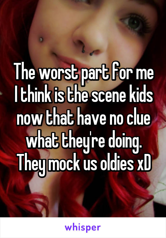 The worst part for me I think is the scene kids now that have no clue what they're doing. They mock us oldies xD