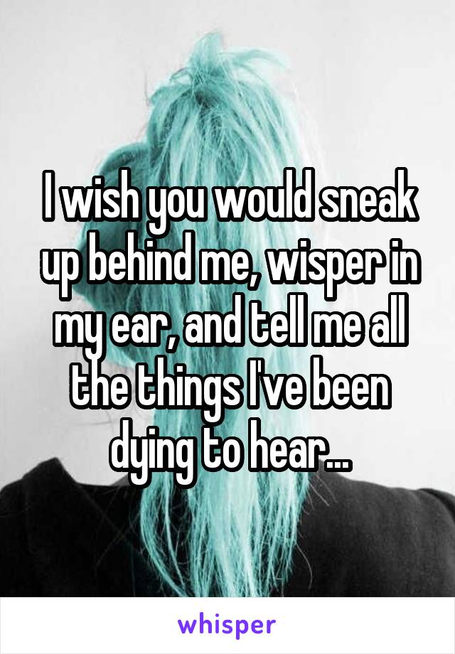 I wish you would sneak up behind me, wisper in my ear, and tell me all the things I've been dying to hear...