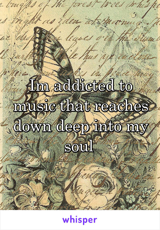 Im addicted to music that reaches down deep into my soul 