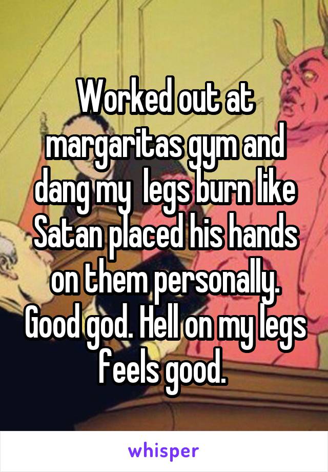 Worked out at margaritas gym and dang my  legs burn like Satan placed his hands on them personally. Good god. Hell on my legs feels good. 