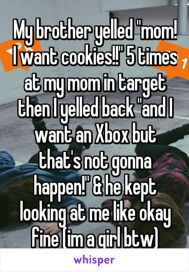 My brother yelled "mom! I want cookies!!" 5 times at my mom in target then I yelled back "and I want an Xbox but that's not gonna happen!" & he kept looking at me like okay fine (im a girl btw)