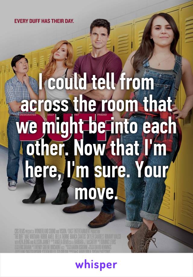 I could tell from across the room that we might be into each other. Now that I'm here, I'm sure. Your move.