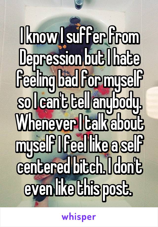 I know I suffer from Depression but I hate feeling bad for myself so I can't tell anybody. Whenever I talk about myself I feel like a self centered bitch. I don't even like this post. 