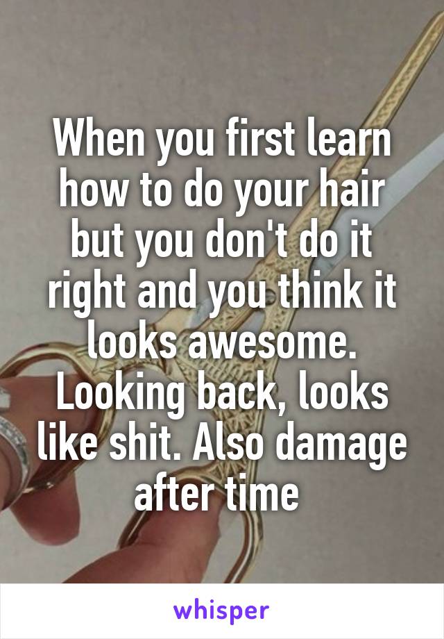 When you first learn how to do your hair but you don't do it right and you think it looks awesome. Looking back, looks like shit. Also damage after time 