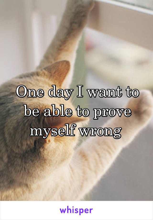 One day I want to be able to prove myself wrong 