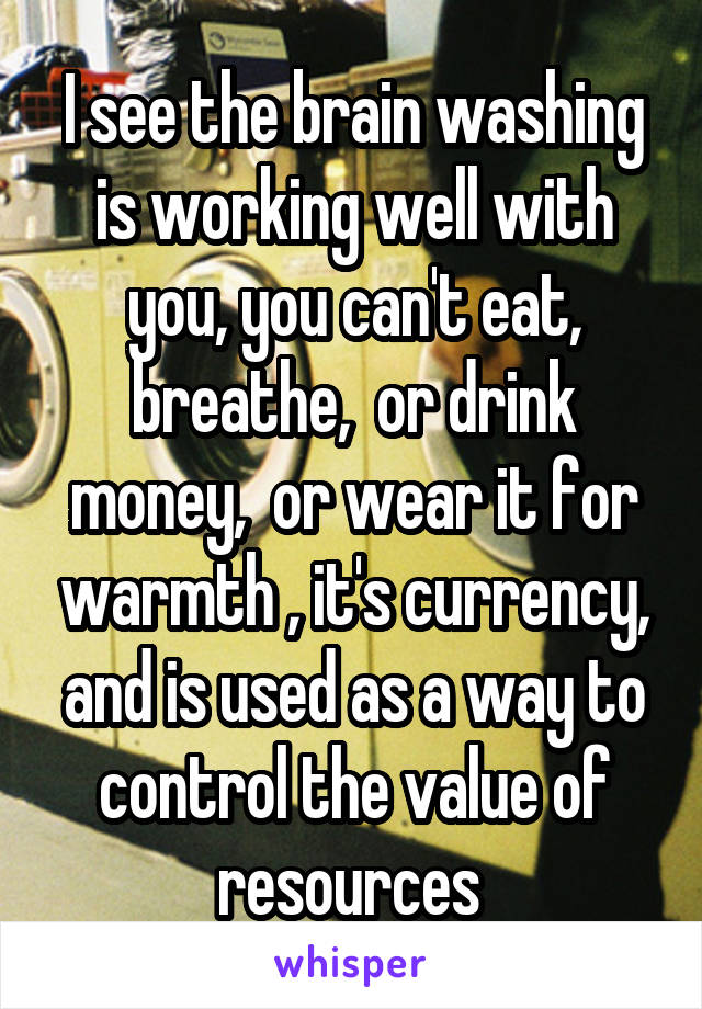 I see the brain washing is working well with you, you can't eat, breathe,  or drink money,  or wear it for warmth , it's currency, and is used as a way to control the value of resources 