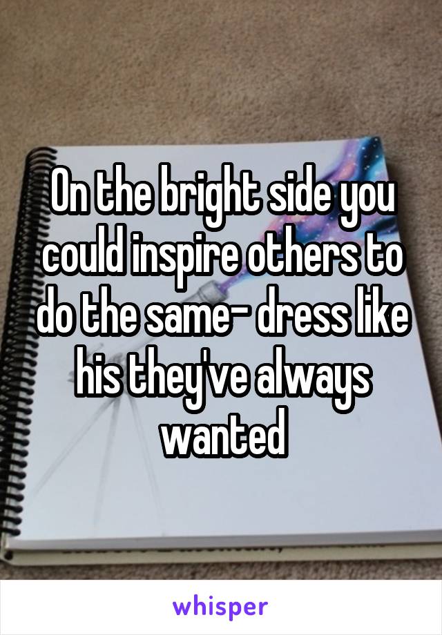 On the bright side you could inspire others to do the same- dress like his they've always wanted