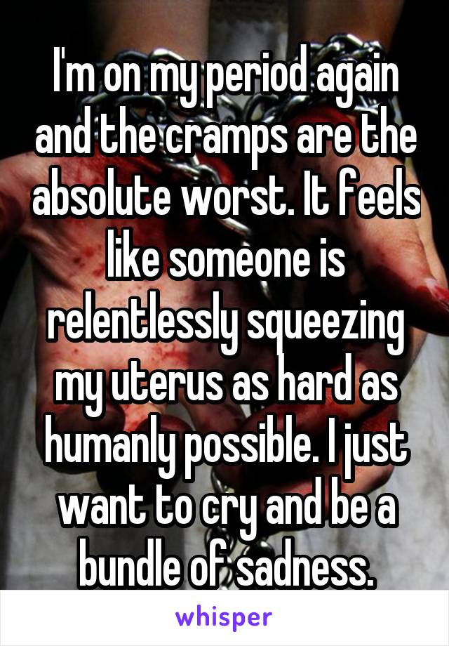 I'm on my period again and the cramps are the absolute worst. It feels like someone is relentlessly squeezing my uterus as hard as humanly possible. I just want to cry and be a bundle of sadness.