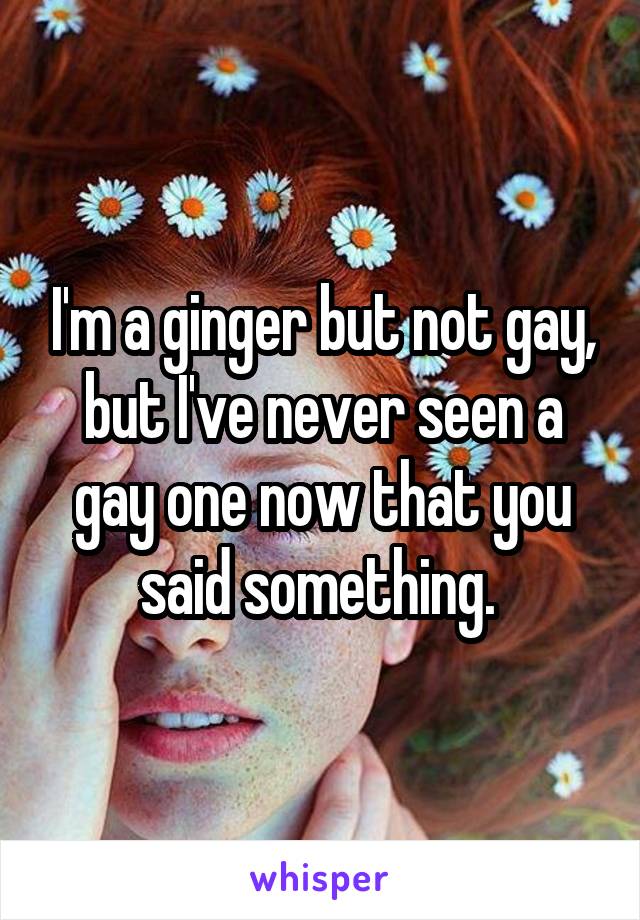 I'm a ginger but not gay, but I've never seen a gay one now that you said something. 