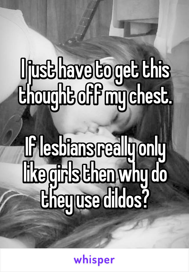 I just have to get this thought off my chest.

If lesbians really only like girls then why do they use dildos?