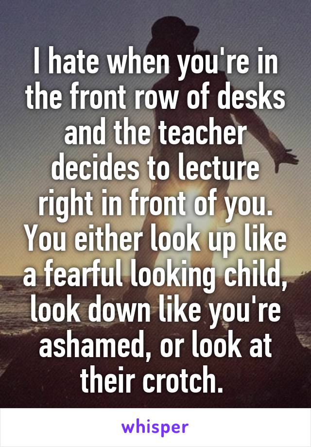 I hate when you're in the front row of desks and the teacher decides to lecture right in front of you. You either look up like a fearful looking child, look down like you're ashamed, or look at their crotch. 