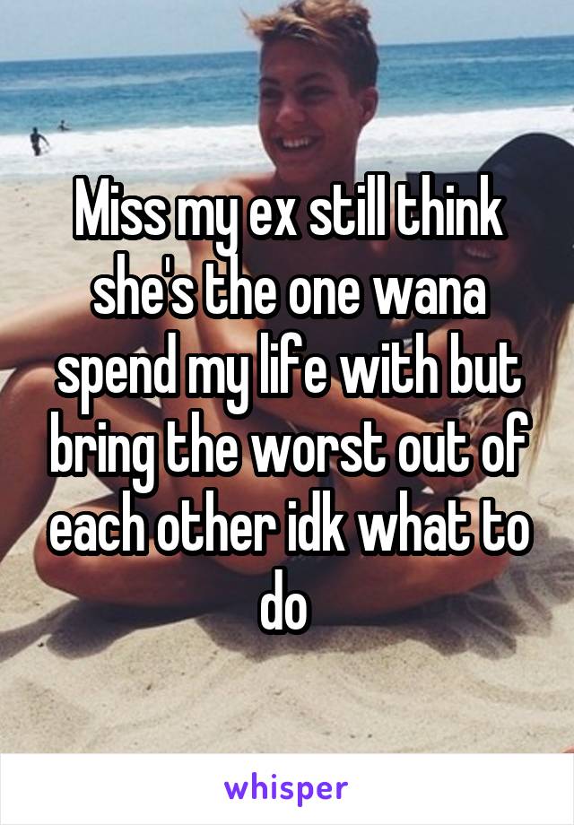 Miss my ex still think she's the one wana spend my life with but bring the worst out of each other idk what to do 